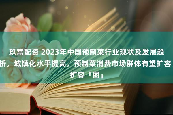 玖富配资 2023年中国预制菜行业现状及发展趋势分析，城镇化水平提高，预制菜消费市场群体有望扩容「图」