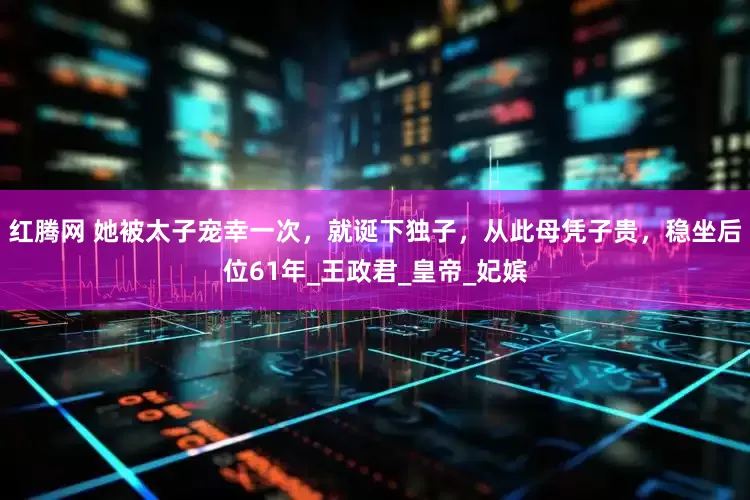 红腾网 她被太子宠幸一次，就诞下独子，从此母凭子贵，稳坐后位61年_王政君_皇帝_妃嫔