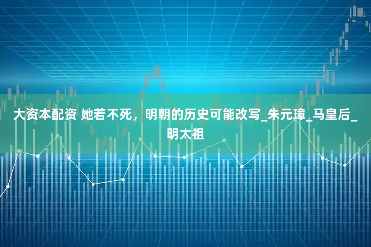 大资本配资 她若不死，明朝的历史可能改写_朱元璋_马皇后_明太祖