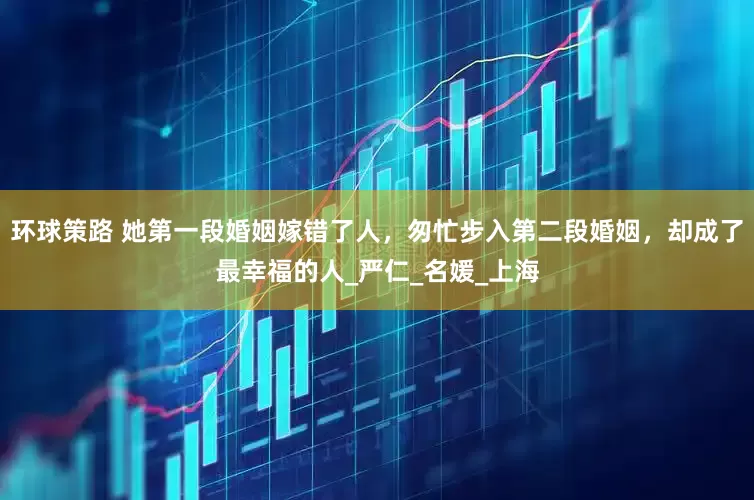 环球策路 她第一段婚姻嫁错了人，匆忙步入第二段婚姻，却成了最幸福的人_严仁_名媛_上海