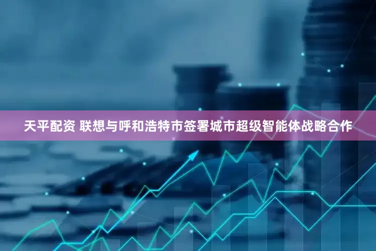 天平配资 联想与呼和浩特市签署城市超级智能体战略合作