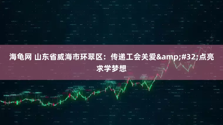 海龟网 山东省威海市环翠区：传递工会关爱 点亮求学梦想