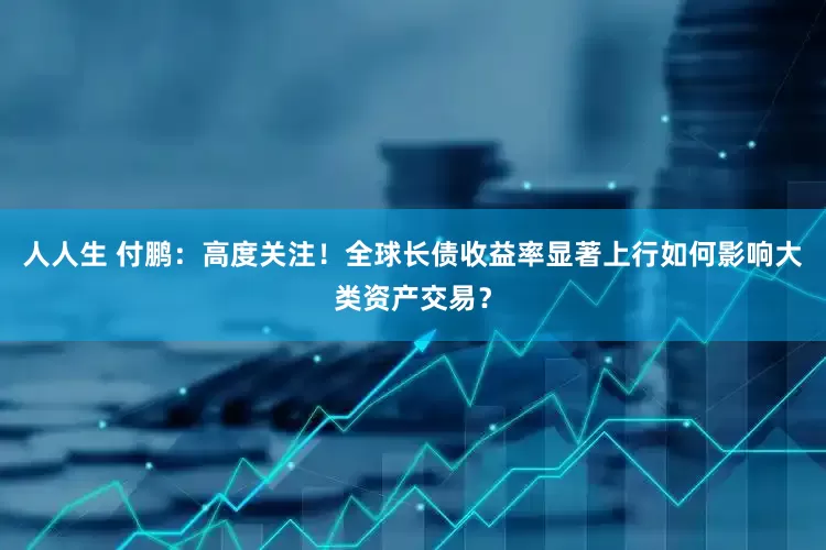 人人生 付鹏：高度关注！全球长债收益率显著上行如何影响大类资产交易？