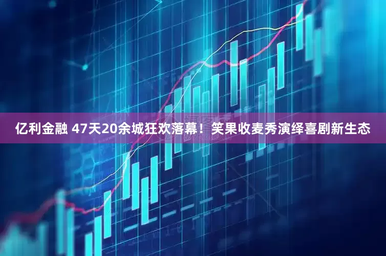 亿利金融 47天20余城狂欢落幕！笑果收麦秀演绎喜剧新生态