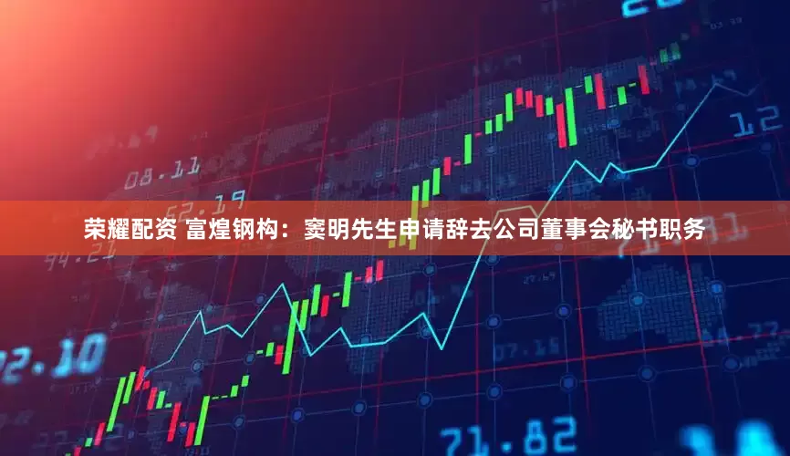 荣耀配资 富煌钢构：窦明先生申请辞去公司董事会秘书职务