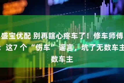 盛宝优配 别再瞎心疼车了！修车师傅：这7 个 “伤车” 谣言，坑了无数车主