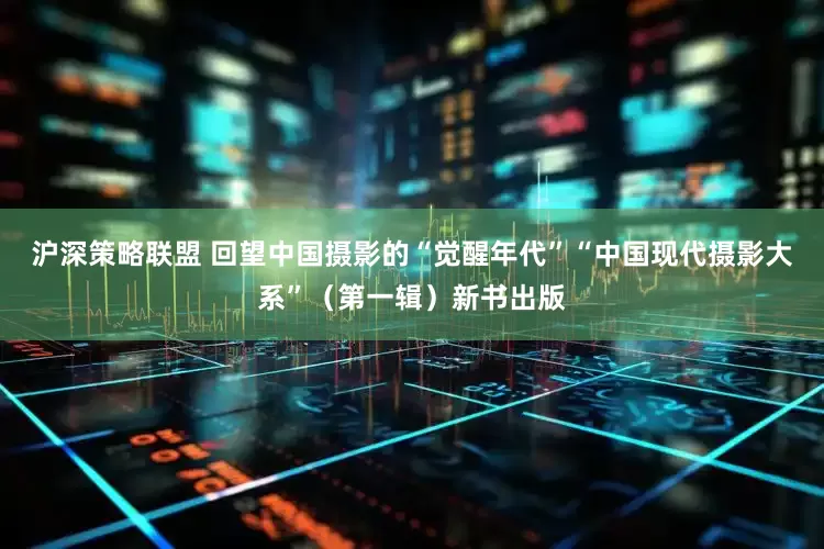 沪深策略联盟 回望中国摄影的“觉醒年代”“中国现代摄影大系”（第一辑）新书出版