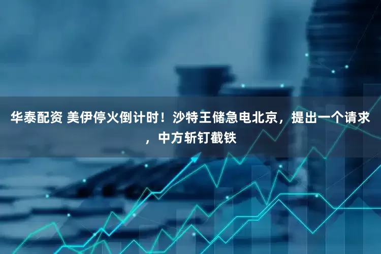 华泰配资 美伊停火倒计时！沙特王储急电北京，提出一个请求，中方斩钉截铁