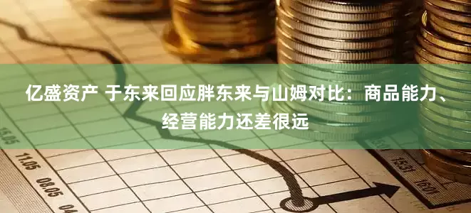亿盛资产 于东来回应胖东来与山姆对比：商品能力、经营能力还差很远
