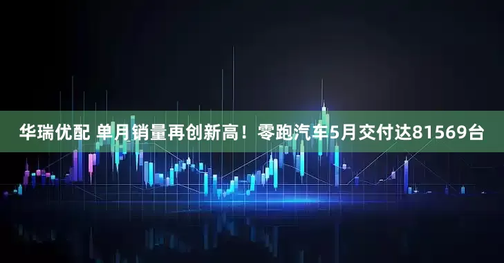 华瑞优配 单月销量再创新高！零跑汽车5月交付达81569台