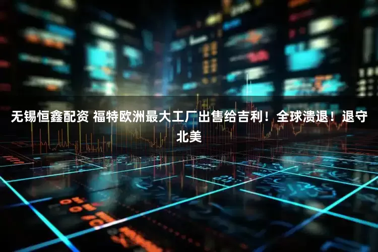 无锡恒鑫配资 福特欧洲最大工厂出售给吉利！全球溃退！退守北美