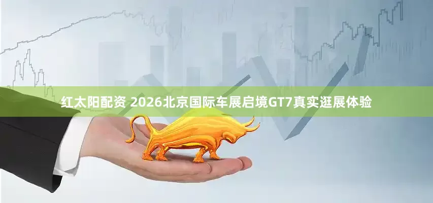 红太阳配资 2026北京国际车展启境GT7真实逛展体验